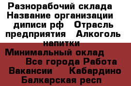 Разнорабочий склада › Название организации ­ диписи.рф › Отрасль предприятия ­ Алкоголь, напитки › Минимальный оклад ­ 17 300 - Все города Работа » Вакансии   . Кабардино-Балкарская респ.